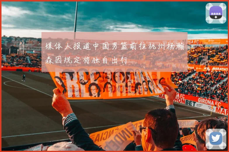 媒体人报道中国男篮前往杭州杨瀚森因规定将独自出行
