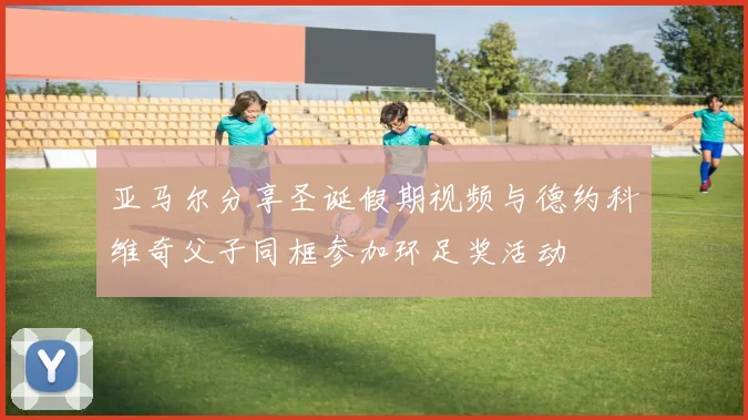 亚马尔分享圣诞假期视频与德约科维奇父子同框参加环足奖活动