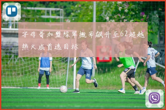 字母哥加盟绿军概率飙升至62超越热火成首选目标