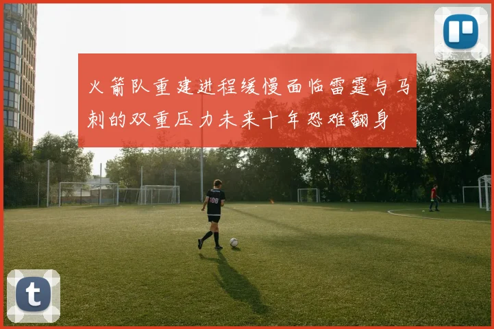 火箭队重建进程缓慢面临雷霆与马刺的双重压力未来十年恐难翻身