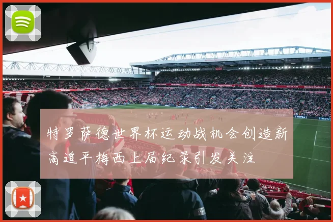 特罗萨德世界杯运动战机会创造新高追平梅西上届纪录引发关注