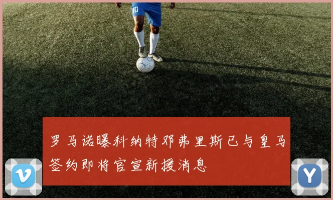 罗马诺曝科纳特邓弗里斯已与皇马签约即将官宣新援消息
