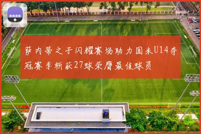 萨内蒂之子闪耀赛场助力国米U14夺冠赛季斩获27球荣膺最佳球员