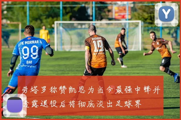 劳塔罗称赞凯恩为当今最强中锋并透露退役后将彻底淡出足球界