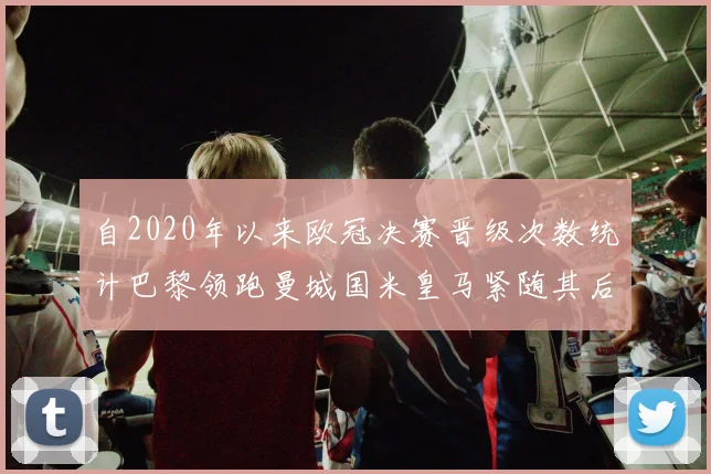 自2020年以来欧冠决赛晋级次数统计巴黎领跑曼城国米皇马紧随其后
