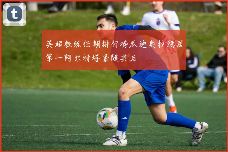 英超教练任期排行榜瓜迪奥拉稳居第一阿尔特塔紧随其后