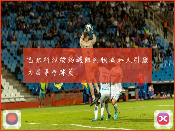 巴尔科拉续约遇阻利物浦加大引援力度争夺球员