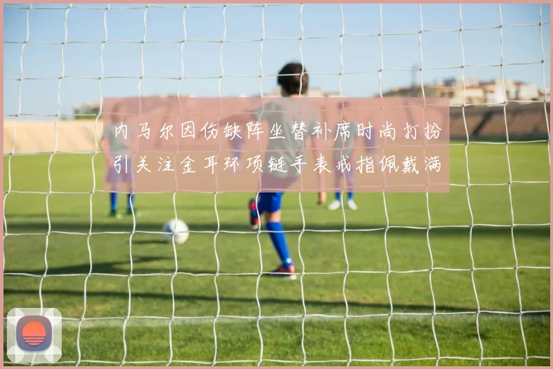 内马尔因伤缺阵坐替补席时尚打扮引关注金耳环项链手表戒指佩戴满身