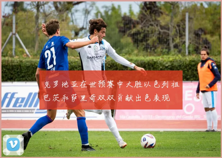 克罗地亚在世预赛中大胜以色列祖巴茨和萨里奇双双贡献出色表现