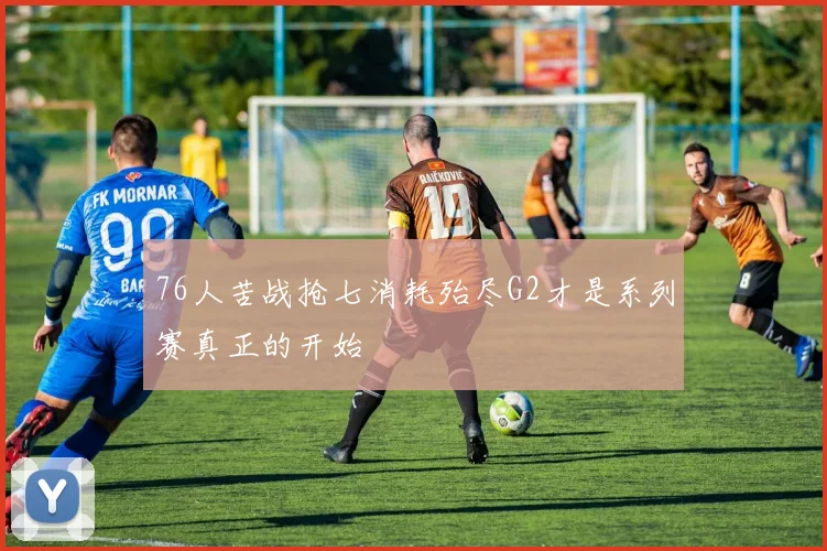 76人苦战抢七消耗殆尽G2才是系列赛真正的开始
