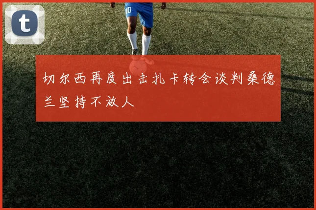 切尔西再度出击扎卡转会谈判桑德兰坚持不放人
