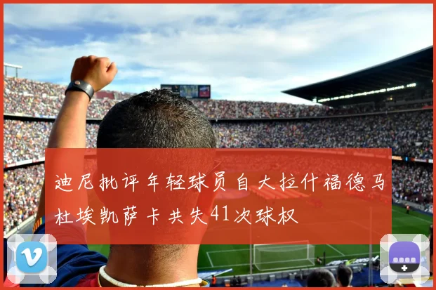 迪尼批评年轻球员自大拉什福德马杜埃凯萨卡共失41次球权
