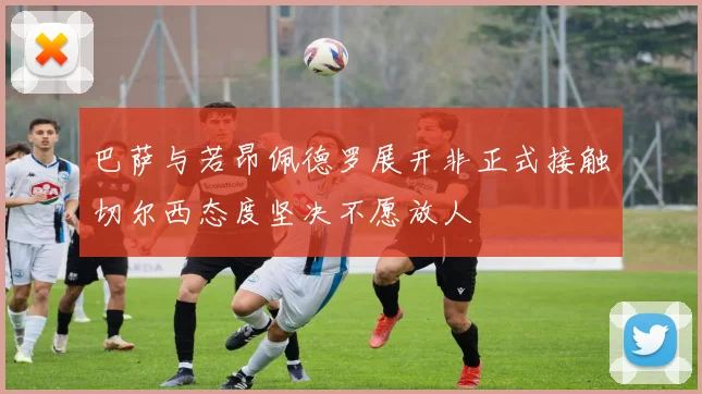 巴萨与若昂佩德罗展开非正式接触切尔西态度坚决不愿放人