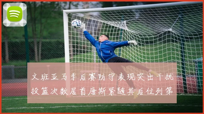 文班亚马季后赛防守表现突出干扰投篮次数居首唐斯紧随其后位列第五