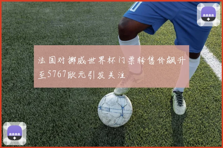 法国对挪威世界杯门票转售价飙升至5767欧元引发关注