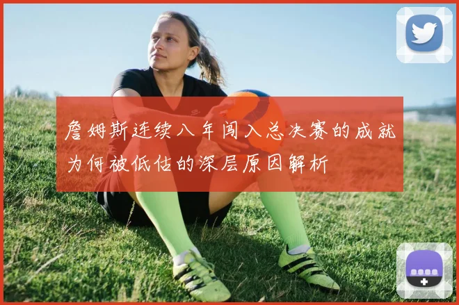 詹姆斯连续八年闯入总决赛的成就为何被低估的深层原因解析