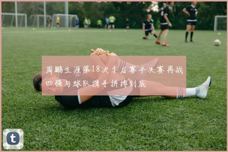 周鹏生涯第18次季后赛半决赛再战四强与球队携手拼搏到底