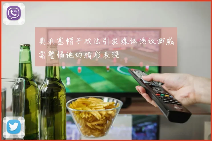 奥利塞帽子戏法引发媒体热议挪威需警惕他的精彩表现