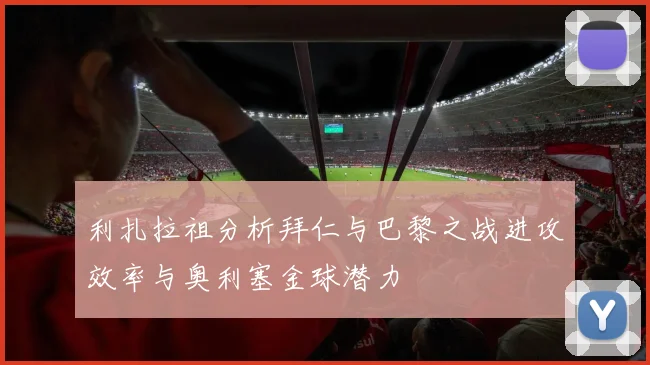 利扎拉祖分析拜仁与巴黎之战进攻效率与奥利塞金球潜力
