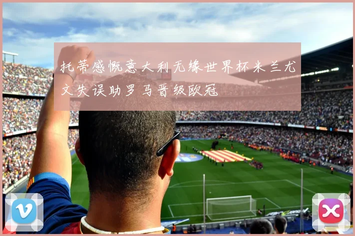 托蒂感慨意大利无缘世界杯米兰尤文失误助罗马晋级欧冠