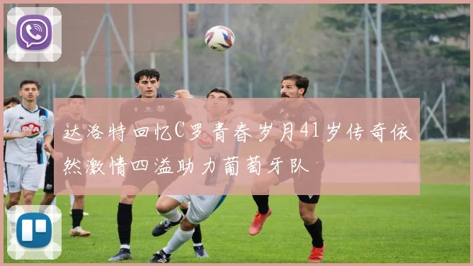 达洛特回忆C罗青春岁月41岁传奇依然激情四溢助力葡萄牙队