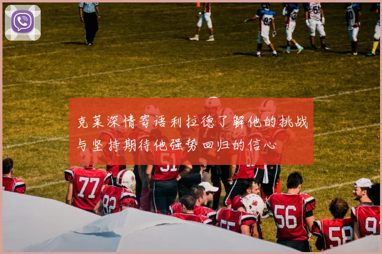克莱深情寄语利拉德了解他的挑战与坚持期待他强势回归的信心