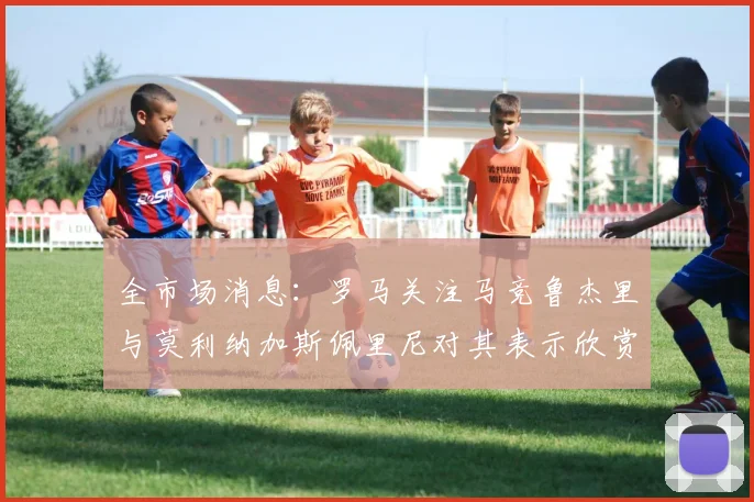 全市场消息：罗马关注马竞鲁杰里与莫利纳加斯佩里尼对其表示欣赏