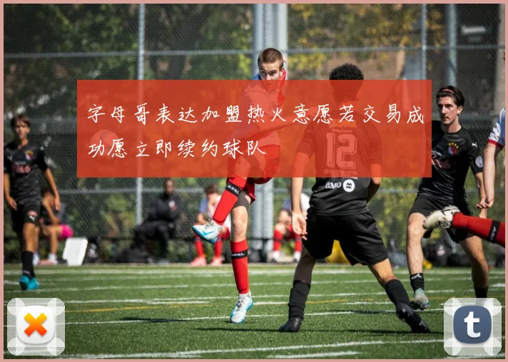 字母哥表达加盟热火意愿若交易成功愿立即续约球队