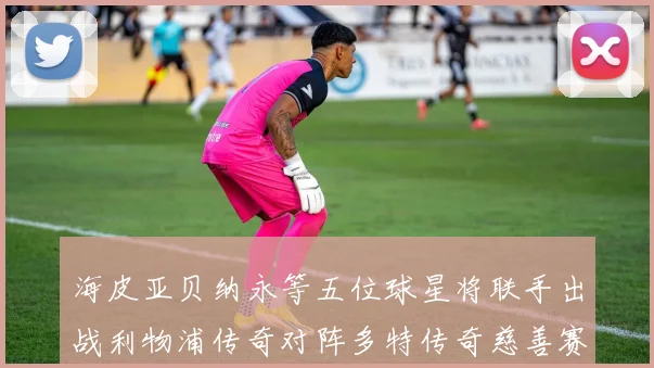 海皮亚贝纳永等五位球星将联手出战利物浦传奇对阵多特传奇慈善赛