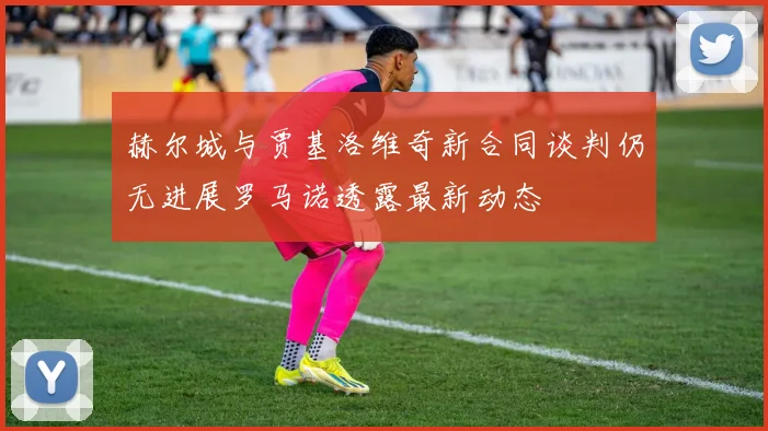 赫尔城与贾基洛维奇新合同谈判仍无进展罗马诺透露最新动态