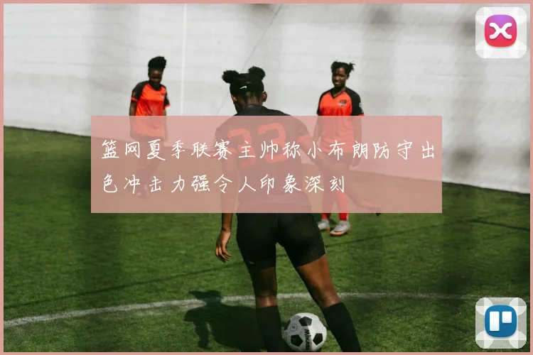 篮网夏季联赛主帅称小布朗防守出色冲击力强令人印象深刻